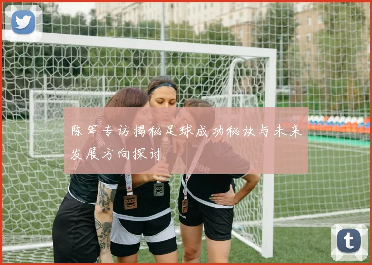 陈军专访揭秘足球成功秘诀与未来发展方向探讨