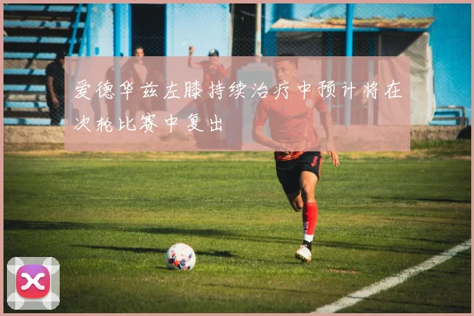 爱德华兹左膝持续治疗中预计将在次轮比赛中复出