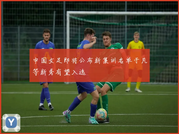 中国女足即将公布新集训名单于凡等新秀有望入选