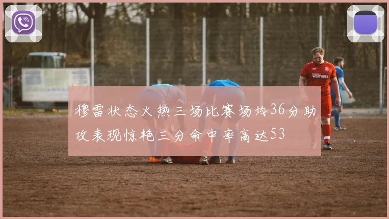 穆雷状态火热三场比赛场均36分助攻表现惊艳三分命中率高达53